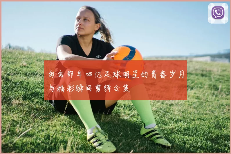匆匆那年回忆足球明星的青春岁月与精彩瞬间剪辑合集