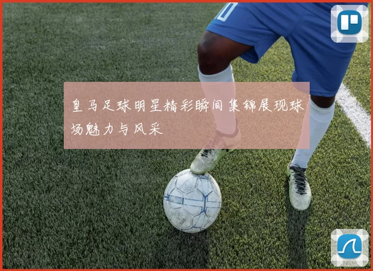 皇马足球明星精彩瞬间集锦展现球场魅力与风采