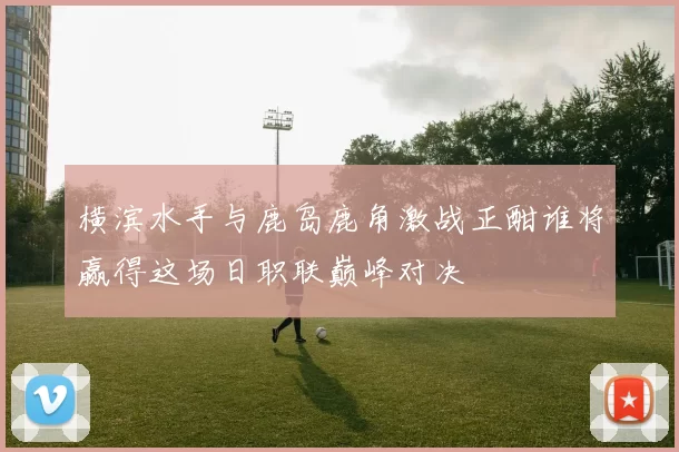 横滨水手与鹿岛鹿角激战正酣谁将赢得这场日职联巅峰对决