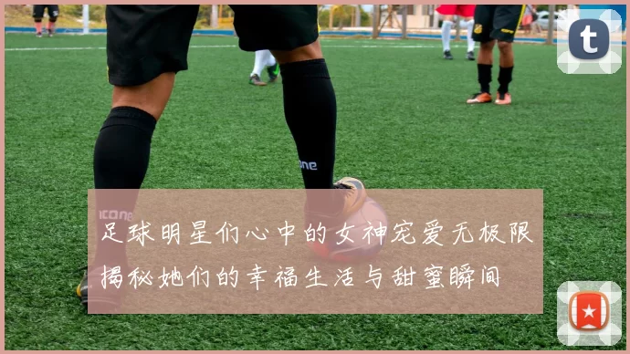 足球明星们心中的女神宠爱无极限揭秘她们的幸福生活与甜蜜瞬间