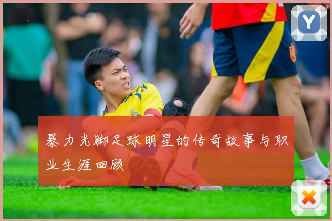 暴力光脚足球明星的传奇故事与职业生涯回顾