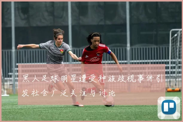 黑人足球明星遭受种族歧视事件引发社会广泛关注与讨论