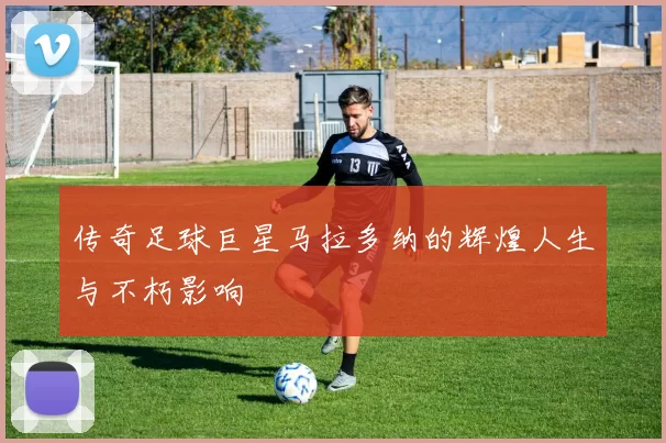 传奇足球巨星马拉多纳的辉煌人生与不朽影响