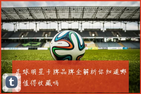 足球明星卡牌品牌全解析你知道哪些值得收藏吗