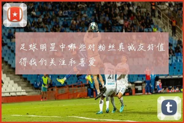 足球明星中哪些对粉丝真诚友好值得我们关注和喜爱