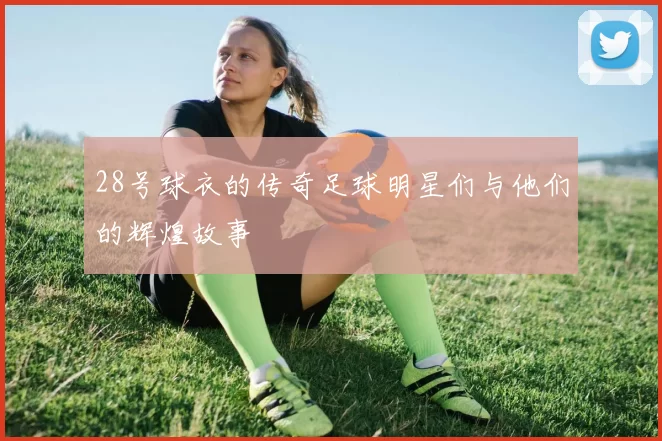 28号球衣的传奇足球明星们与他们的辉煌故事