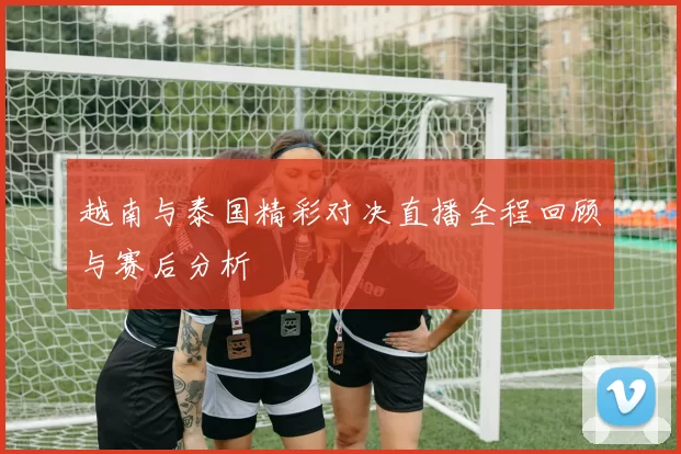 越南与泰国精彩对决直播全程回顾与赛后分析