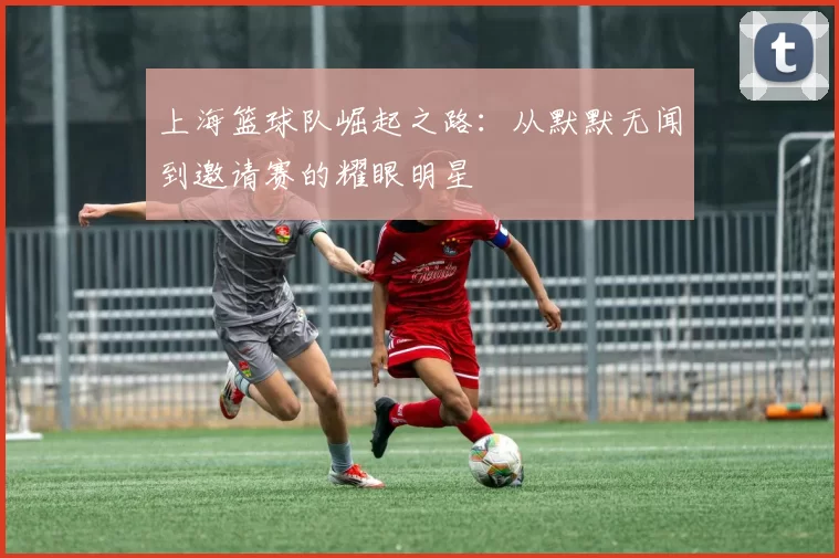 上海篮球队崛起之路：从默默无闻到邀请赛的耀眼明星