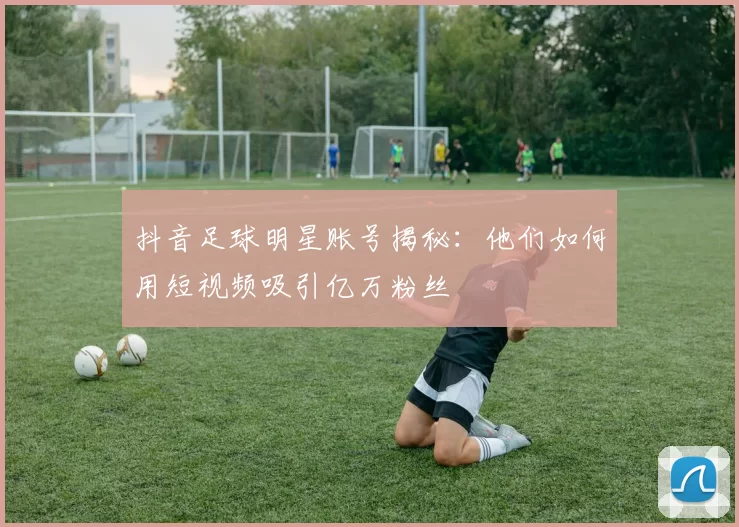 抖音足球明星账号揭秘：他们如何用短视频吸引亿万粉丝