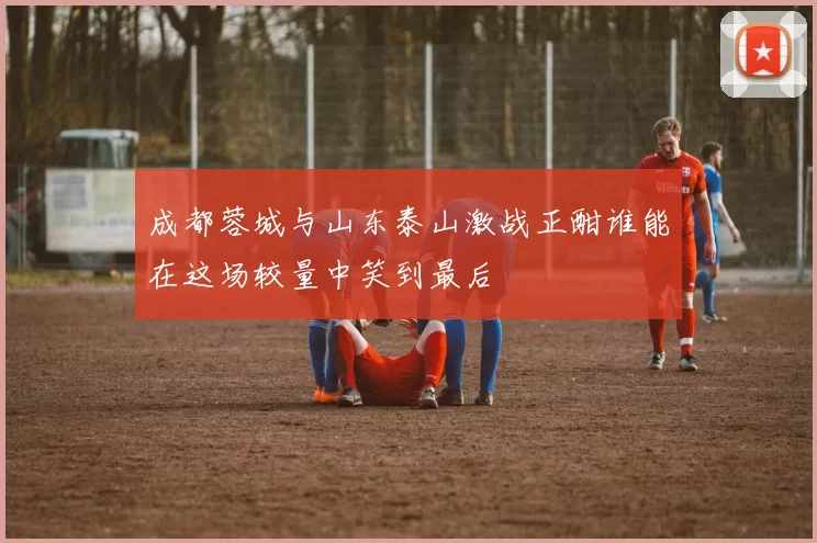 成都蓉城与山东泰山激战正酣谁能在这场较量中笑到最后