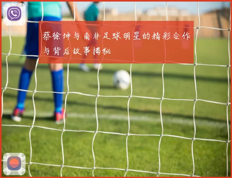 蔡徐坤与南非足球明星的精彩合作与背后故事揭秘
