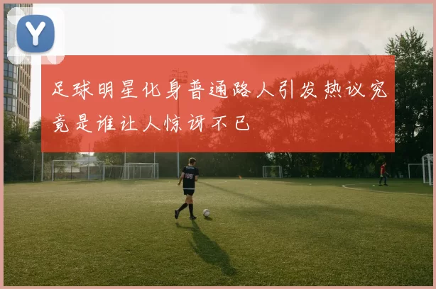 足球明星化身普通路人引发热议究竟是谁让人惊讶不已