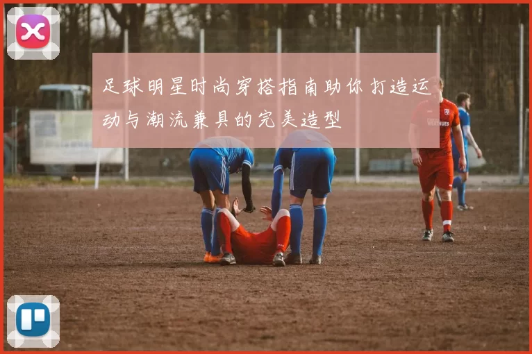 足球明星时尚穿搭指南助你打造运动与潮流兼具的完美造型