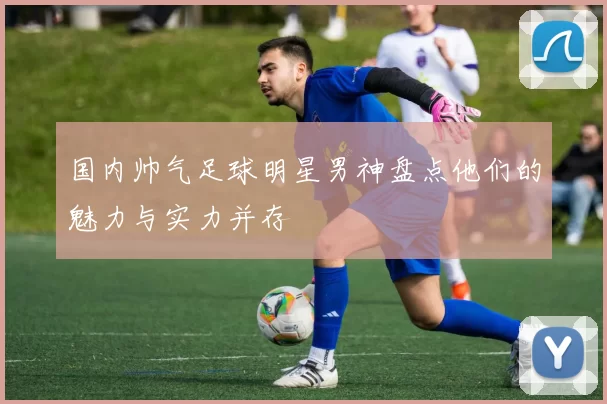 国内帅气足球明星男神盘点他们的魅力与实力并存
