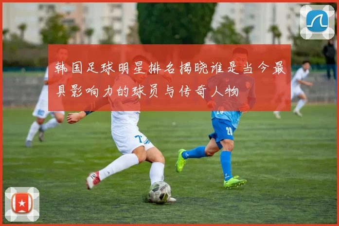 韩国足球明星排名揭晓谁是当今最具影响力的球员与传奇人物