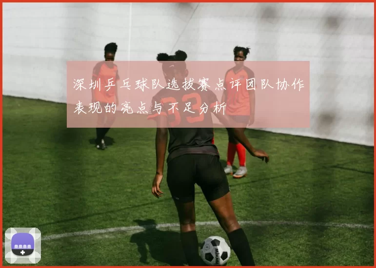 深圳乒乓球队选拔赛点评团队协作表现的亮点与不足分析