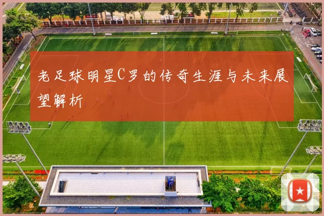 老足球明星C罗的传奇生涯与未来展望解析