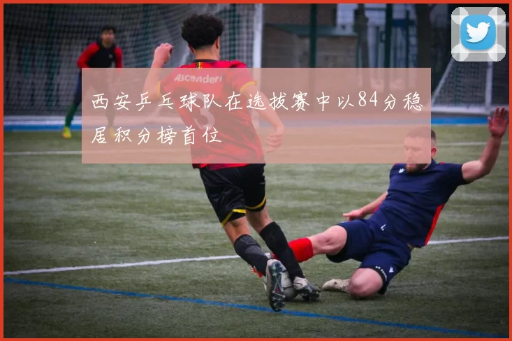 西安乒乓球队在选拔赛中以84分稳居积分榜首位