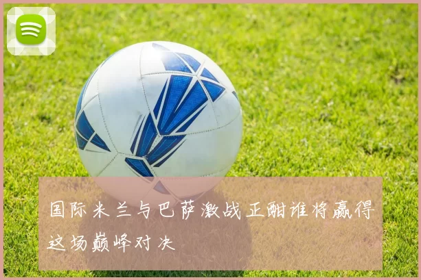 国际米兰与巴萨激战正酣谁将赢得这场巅峰对决