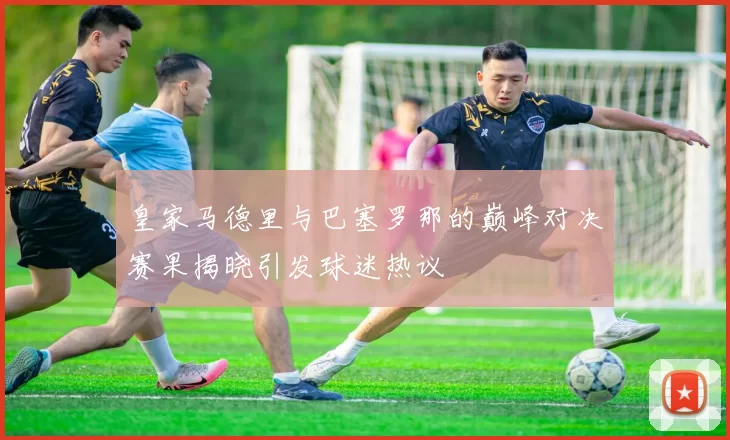 皇家马德里与巴塞罗那的巅峰对决赛果揭晓引发球迷热议