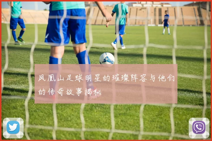 凤凰山足球明星的璀璨阵容与他们的传奇故事揭秘