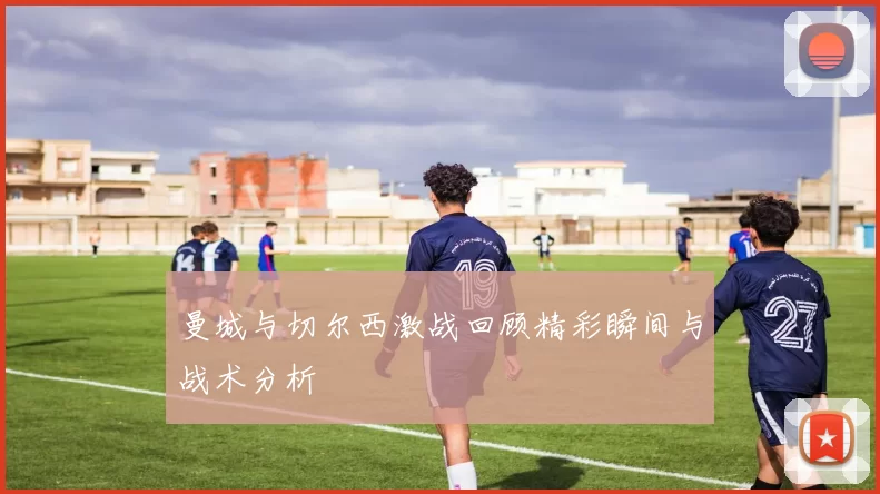曼城与切尔西激战回顾精彩瞬间与战术分析