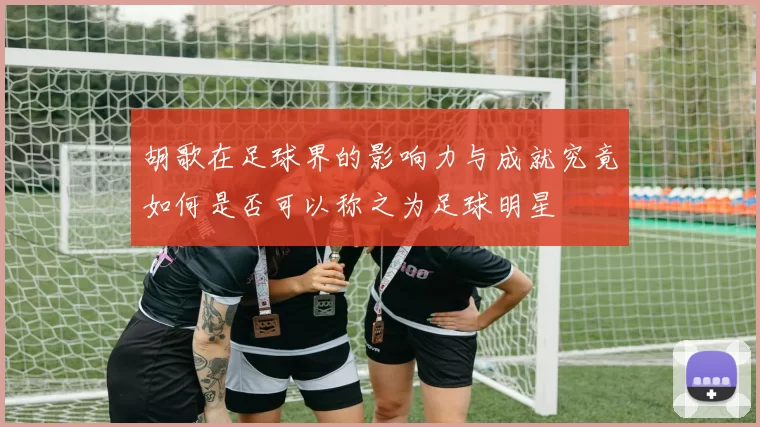 胡歌在足球界的影响力与成就究竟如何是否可以称之为足球明星
