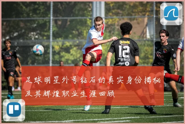 足球明星外号钻石的真实身份揭秘及其辉煌职业生涯回顾