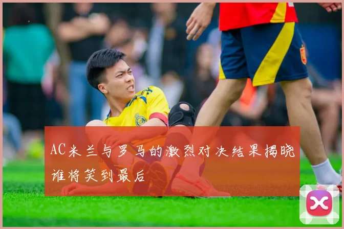 AC米兰与罗马的激烈对决结果揭晓谁将笑到最后