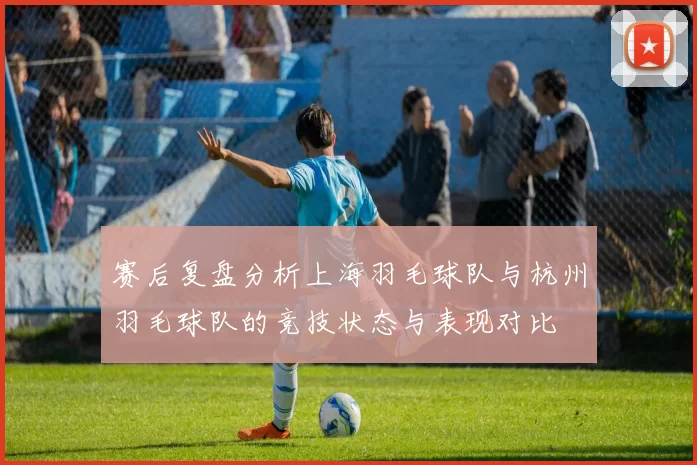 赛后复盘分析上海羽毛球队与杭州羽毛球队的竞技状态与表现对比