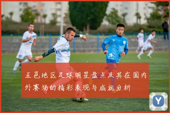 五邑地区足球明星盘点及其在国内外赛场的精彩表现与成就分析