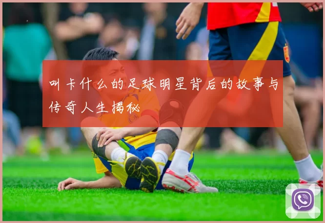 叫卡什么的足球明星背后的故事与传奇人生揭秘