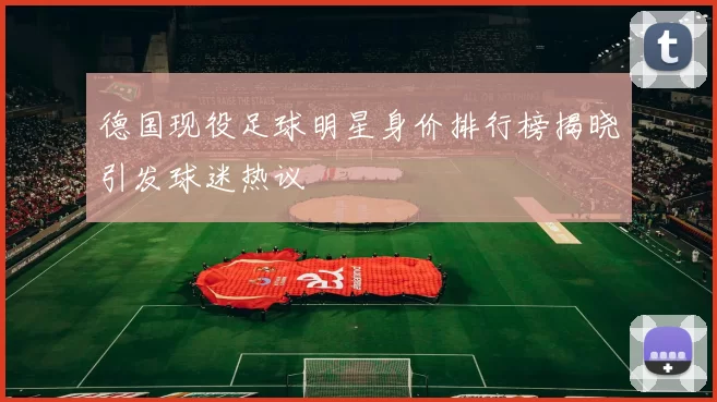 德国现役足球明星身价排行榜揭晓引发球迷热议
