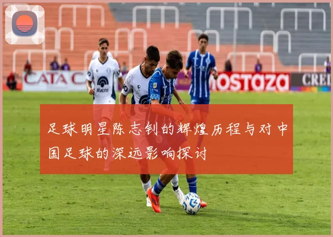 足球明星陈志钊的辉煌历程与对中国足球的深远影响探讨