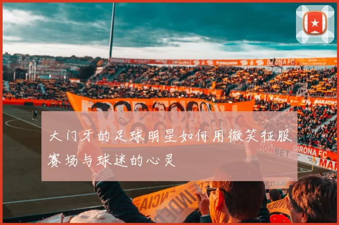 大门牙的足球明星如何用微笑征服赛场与球迷的心灵