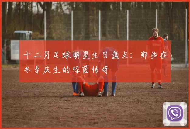 十二月足球明星生日盘点：那些在冬季庆生的绿茵传奇