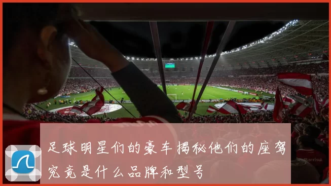 足球明星们的豪车揭秘他们的座驾究竟是什么品牌和型号