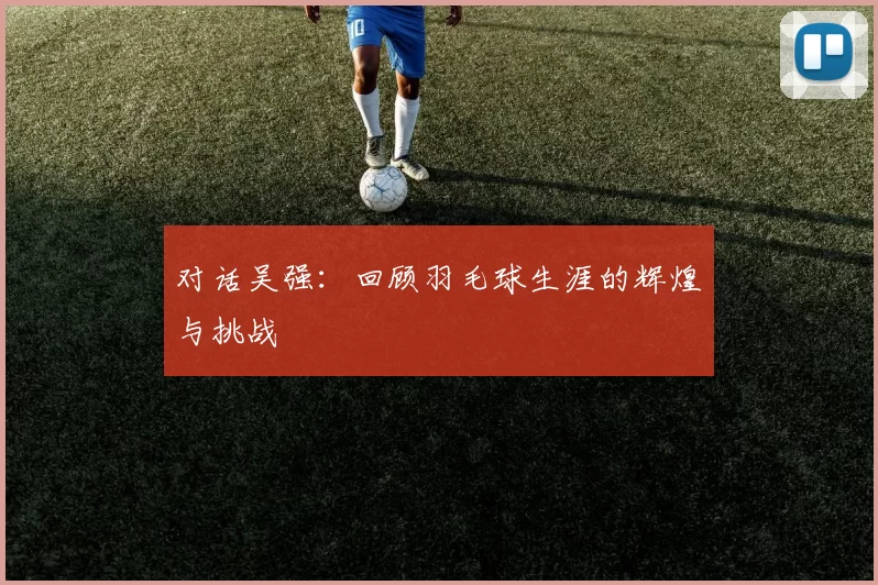对话吴强：回顾羽毛球生涯的辉煌与挑战
