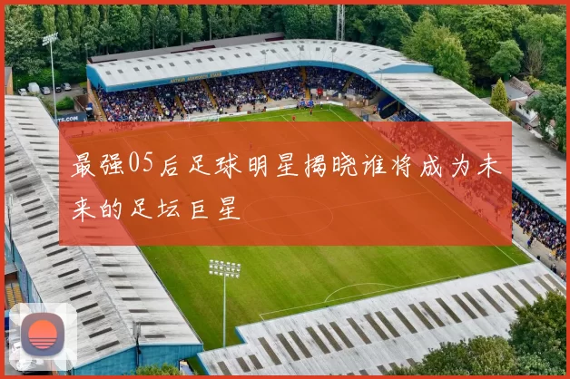 最强05后足球明星揭晓谁将成为未来的足坛巨星