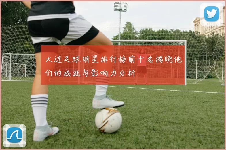 大连足球明星排行榜前十名揭晓他们的成就与影响力分析