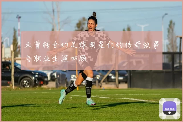 未曾转会的足球明星们的传奇故事与职业生涯回顾