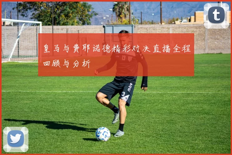 皇马与费耶诺德精彩对决直播全程回顾与分析