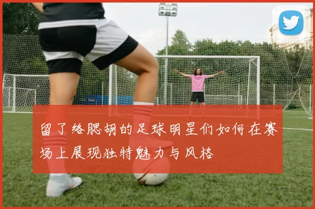 留了络腮胡的足球明星们如何在赛场上展现独特魅力与风格