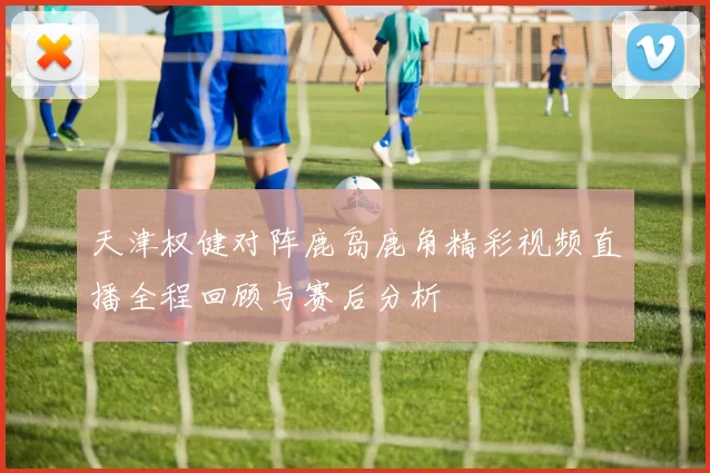 天津权健对阵鹿岛鹿角精彩视频直播全程回顾与赛后分析