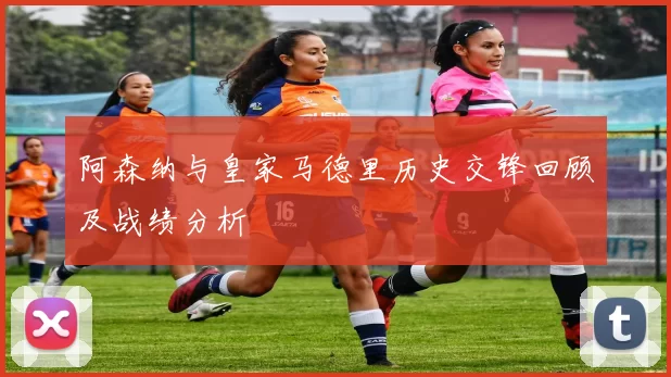 阿森纳与皇家马德里历史交锋回顾及战绩分析