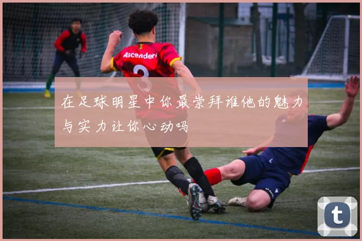 在足球明星中你最崇拜谁他的魅力与实力让你心动吗