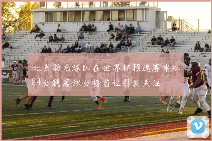 北京羽毛球队在世界杯预选赛中以84分稳居积分榜首位引发关注