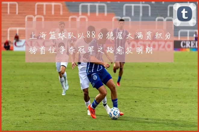 上海篮球队以88分稳居大满贯积分榜首位争夺冠军之路愈发明朗