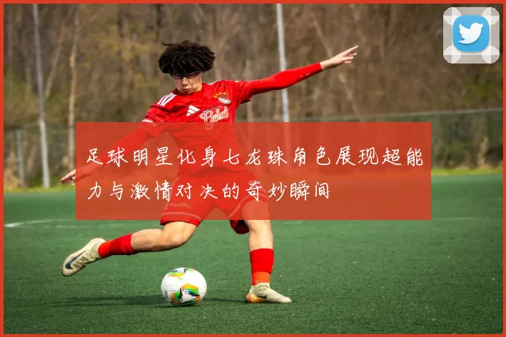 足球明星化身七龙珠角色展现超能力与激情对决的奇妙瞬间