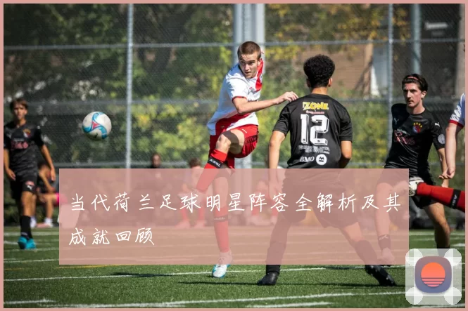 当代荷兰足球明星阵容全解析及其成就回顾